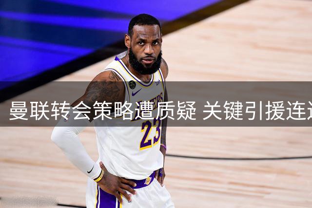 曼联转会策略遭质疑 关键引援连连失手