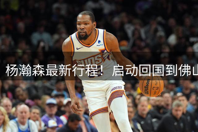 杨瀚森最新行程！启动回国到佛山参与热身赛，仅剩10天可以合练