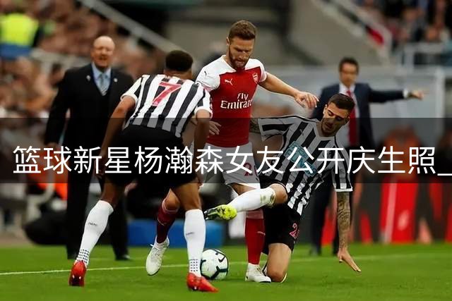 篮球新星杨瀚森女友公开庆生照 曝三岁年龄差甜蜜恋情