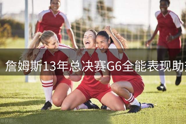 詹姆斯13年总决赛G6全能表现助热火扳平比分