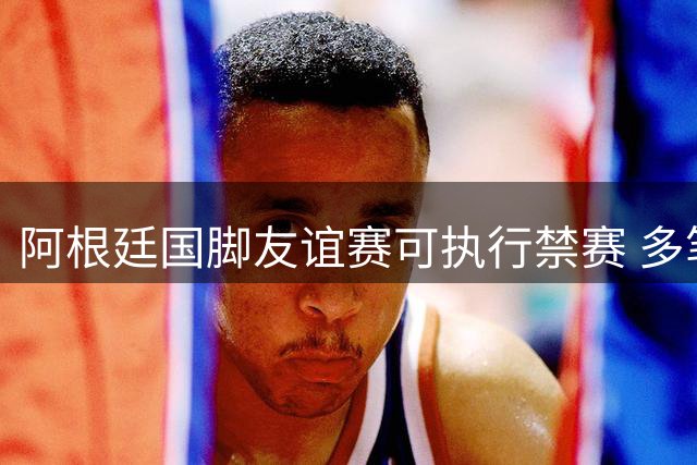 阿根廷国脚友谊赛可执行禁赛 多笔罚单引发足协申诉潮
